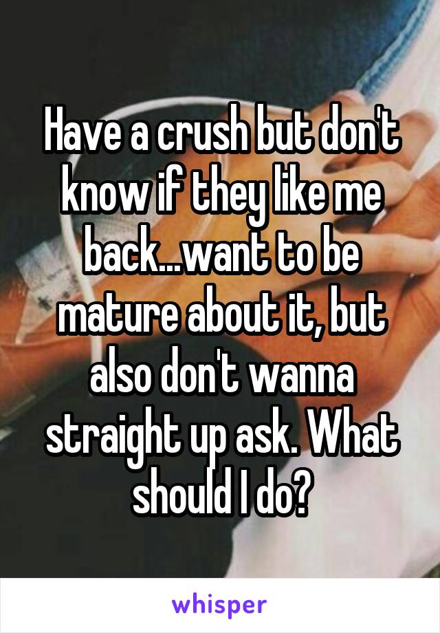 Have a crush but don't know if they like me back...want to be mature about it, but also don't wanna straight up ask. What should I do?