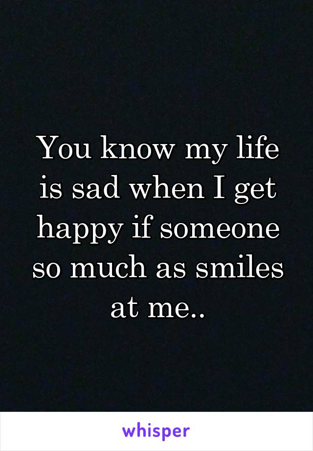 You know my life is sad when I get happy if someone so much as smiles at me..