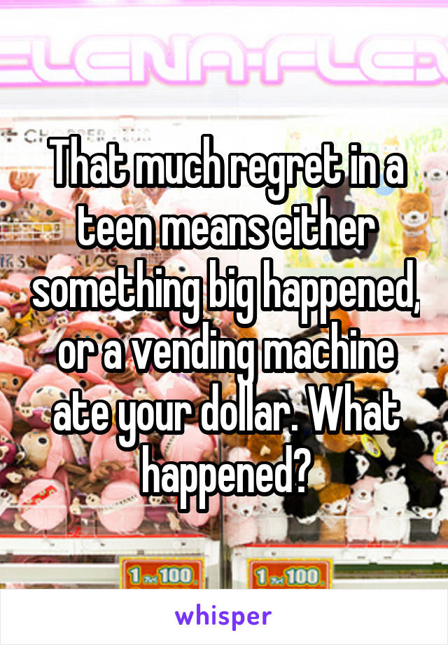 That much regret in a teen means either something big happened, or a vending machine ate your dollar. What happened?