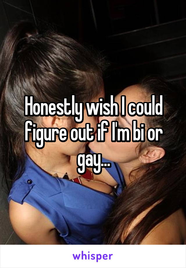 Honestly wish I could figure out if I'm bi or gay...