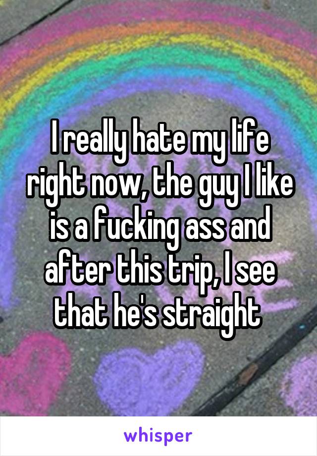 I really hate my life right now, the guy I like is a fucking ass and after this trip, I see that he's straight 