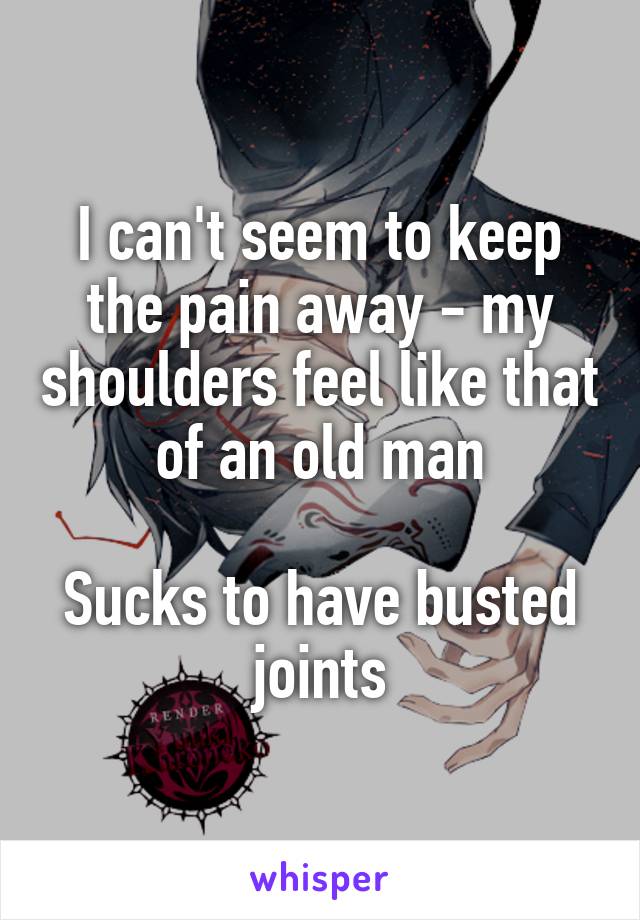 I can't seem to keep the pain away - my shoulders feel like that of an old man

Sucks to have busted joints