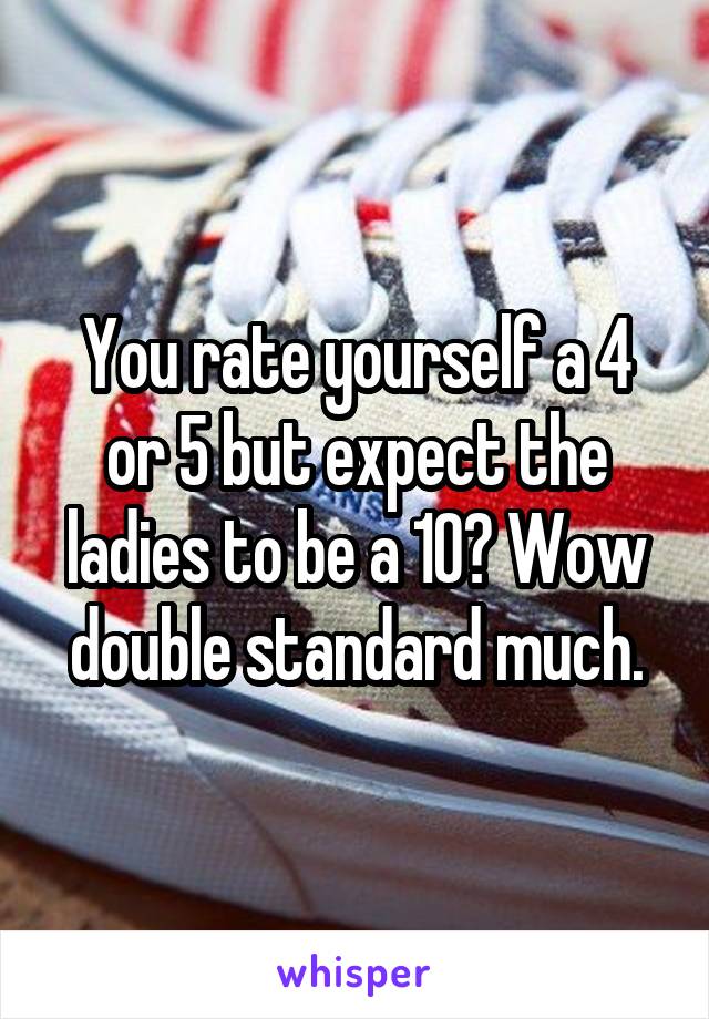 You rate yourself a 4 or 5 but expect the ladies to be a 10? Wow double standard much.