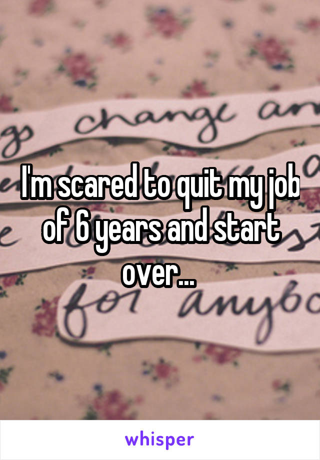 I'm scared to quit my job of 6 years and start over... 