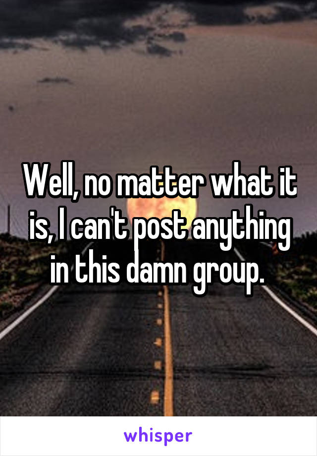 Well, no matter what it is, I can't post anything in this damn group. 