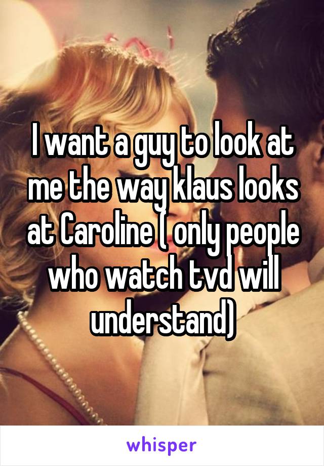 I want a guy to look at me the way klaus looks at Caroline ( only people who watch tvd will understand)