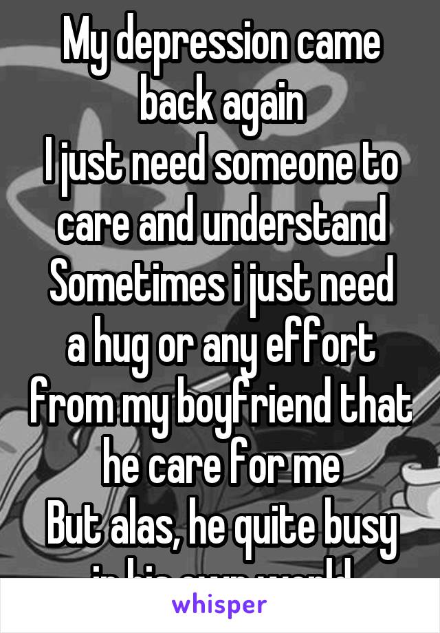 My depression came back again
I just need someone to care and understand
Sometimes i just need a hug or any effort from my boyfriend that he care for me
But alas, he quite busy in his own world