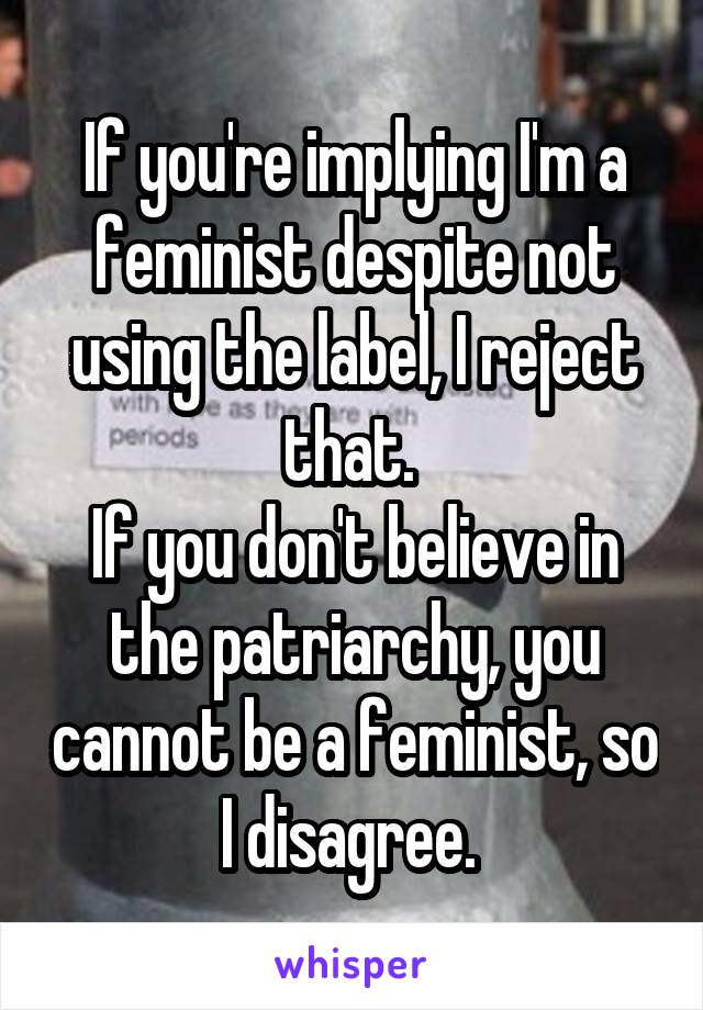 If you're implying I'm a feminist despite not using the label, I reject that. 
If you don't believe in the patriarchy, you cannot be a feminist, so I disagree. 