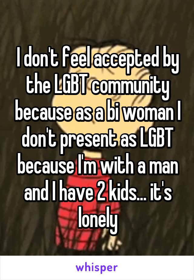 I don't feel accepted by the LGBT community because as a bi woman I don't present as LGBT because I'm with a man and I have 2 kids... it's lonely