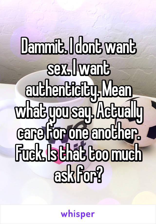 Dammit. I dont want sex. I want authenticity. Mean what you say. Actually care for one another. Fuck. Is that too much ask for?