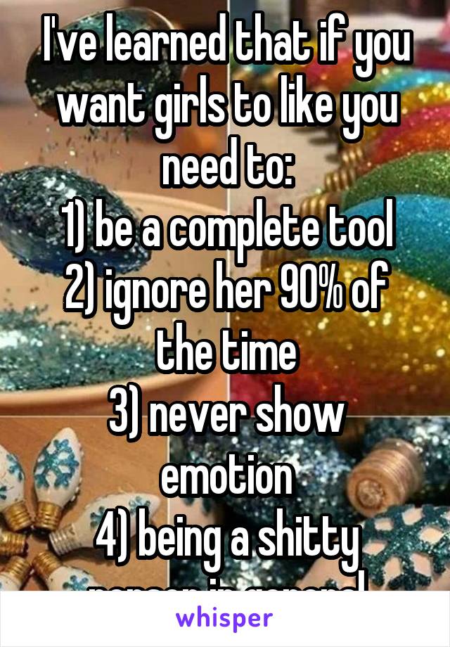 I've learned that if you want girls to like you need to:
1) be a complete tool
2) ignore her 90% of the time
3) never show emotion
4) being a shitty person in general