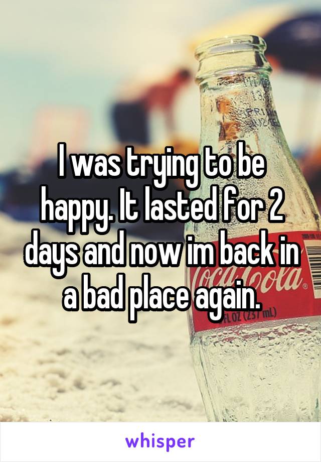 I was trying to be happy. It lasted for 2 days and now im back in a bad place again.