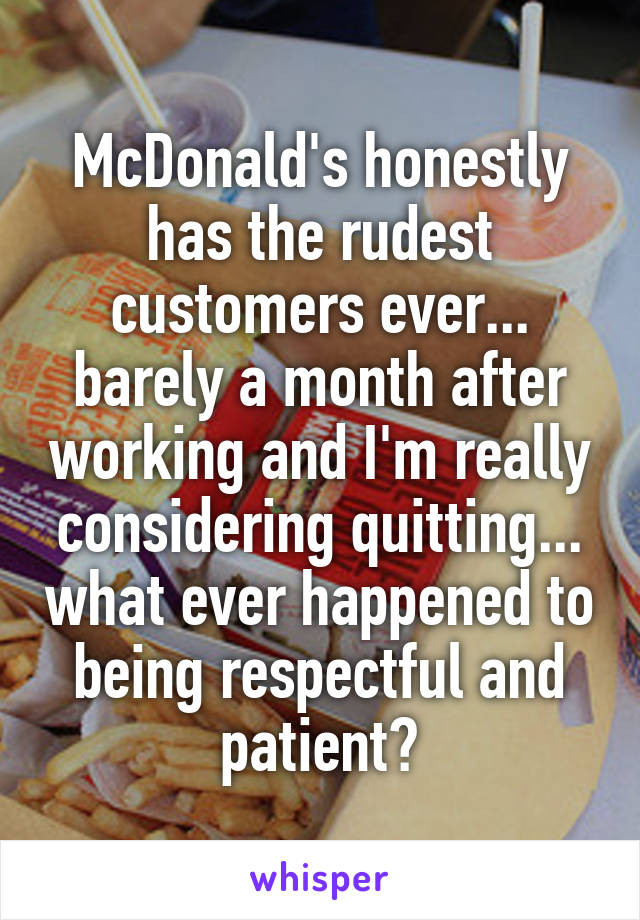 McDonald's honestly has the rudest customers ever... barely a month after working and I'm really considering quitting... what ever happened to being respectful and patient?