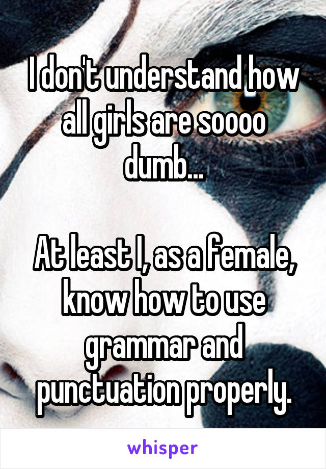 I don't understand how all girls are soooo dumb...

At least I, as a female, know how to use grammar and punctuation properly.