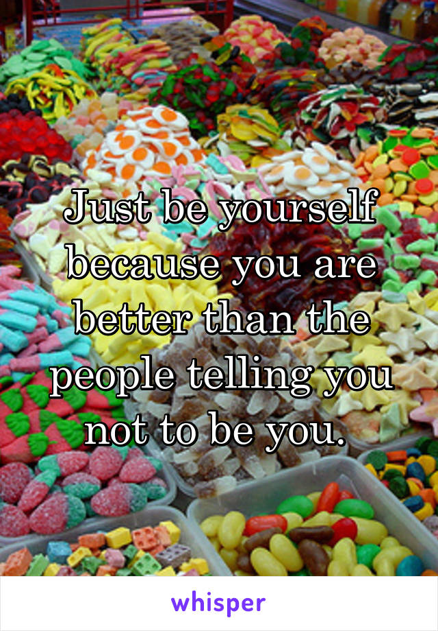 Just be yourself because you are better than the people telling you not to be you. 