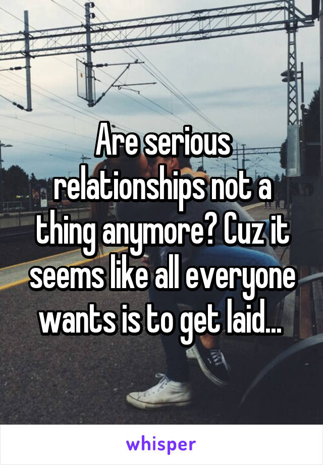 Are serious relationships not a thing anymore? Cuz it seems like all everyone wants is to get laid... 