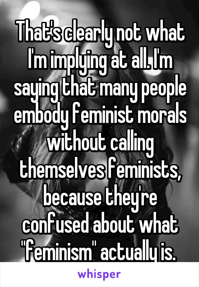 That's clearly not what I'm implying at all. I'm saying that many people embody feminist morals without calling themselves feminists, because they're confused about what "feminism" actually is. 