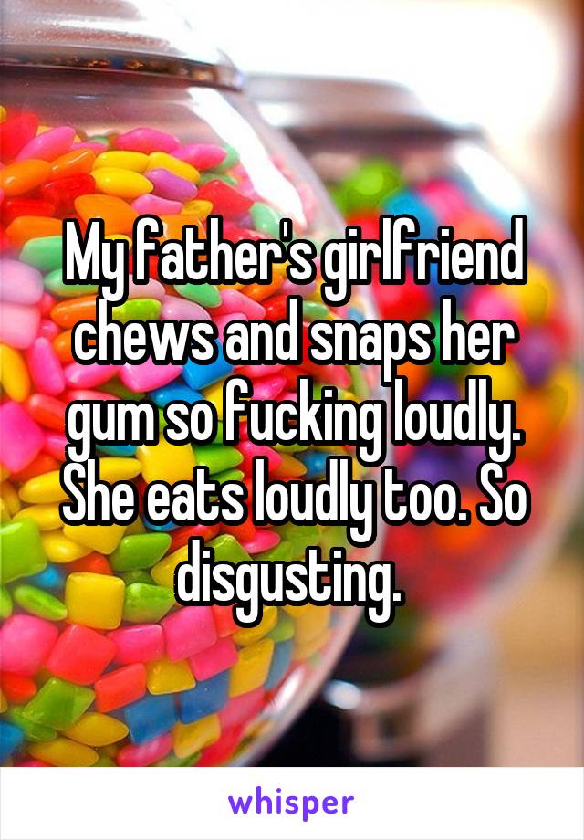 My father's girlfriend chews and snaps her gum so fucking loudly. She eats loudly too. So disgusting. 