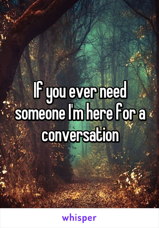 If you ever need someone I'm here for a conversation