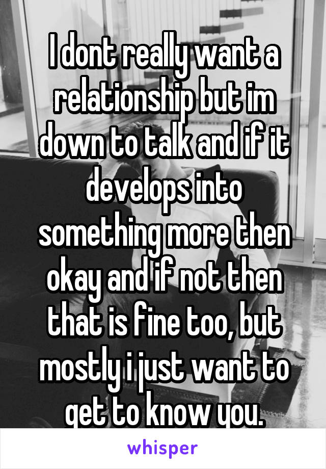 I dont really want a relationship but im down to talk and if it develops into something more then okay and if not then that is fine too, but mostly i just want to get to know you.