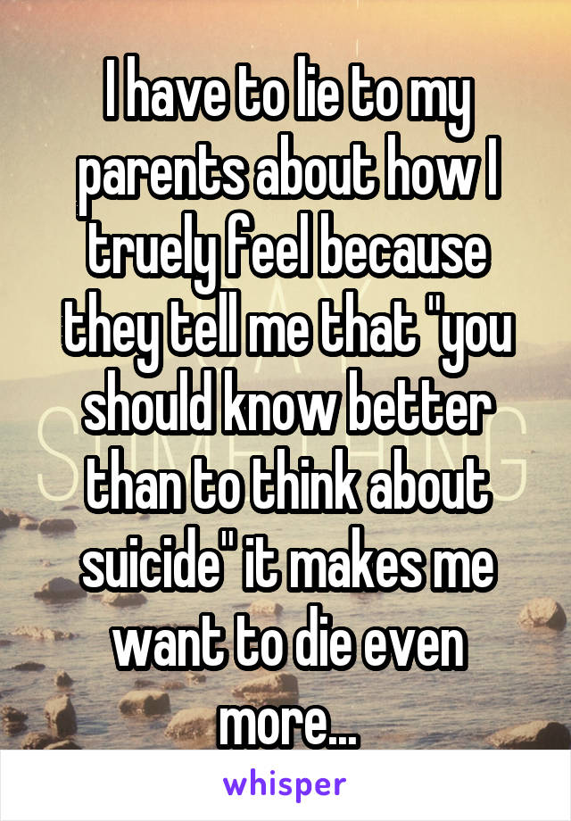 I have to lie to my parents about how I truely feel because they tell me that "you should know better than to think about suicide" it makes me want to die even more...