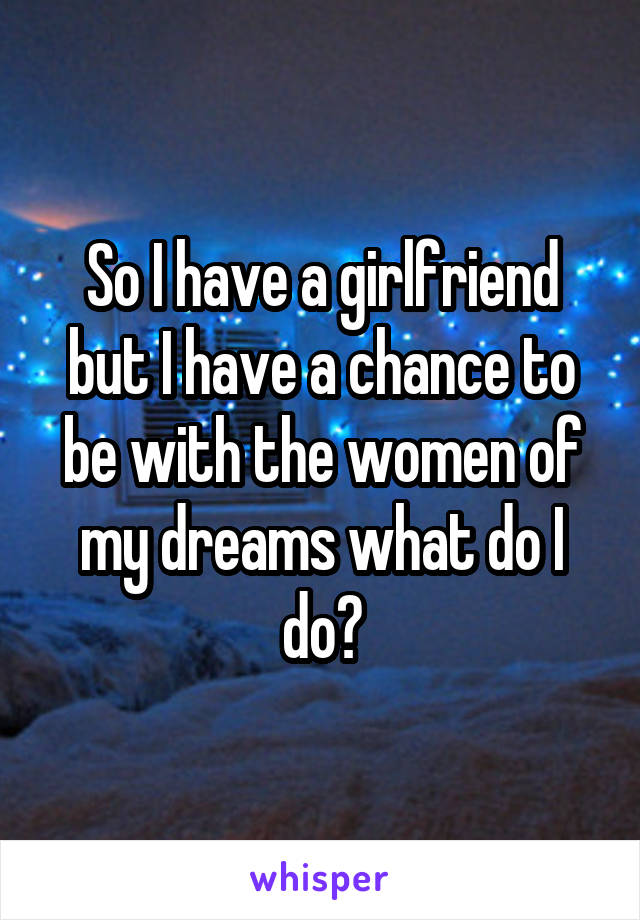 So I have a girlfriend but I have a chance to be with the women of my dreams what do I do?