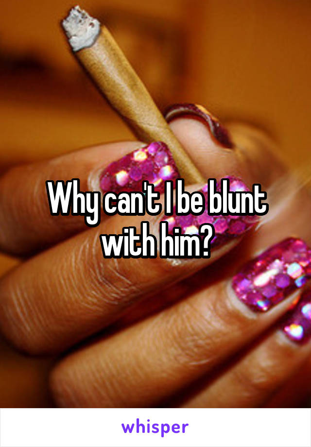 Why can't I be blunt with him?