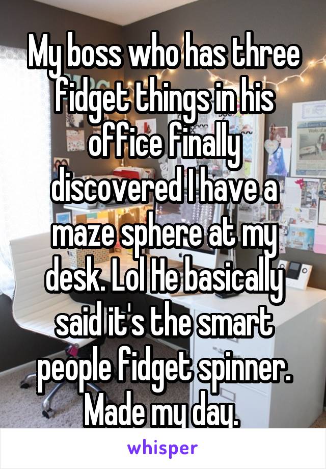 My boss who has three fidget things in his office finally discovered I have a maze sphere at my desk. Lol He basically said it's the smart people fidget spinner. Made my day. 