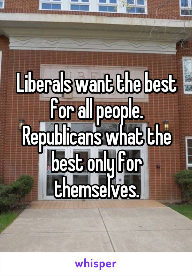 Liberals want the best for all people. Republicans what the best only for themselves.