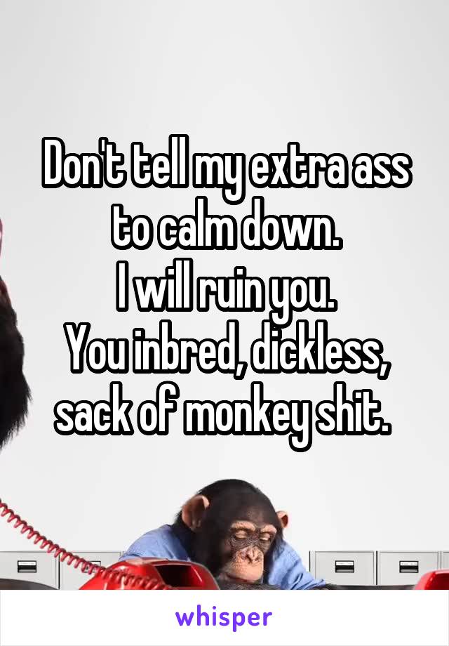 Don't tell my extra ass to calm down.
I will ruin you.
You inbred, dickless, sack of monkey shit. 
