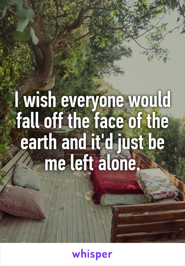 I wish everyone would fall off the face of the earth and it'd just be me left alone.