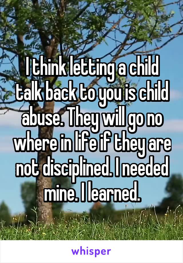 I think letting a child talk back to you is child abuse. They will go no where in life if they are not disciplined. I needed mine. I learned.