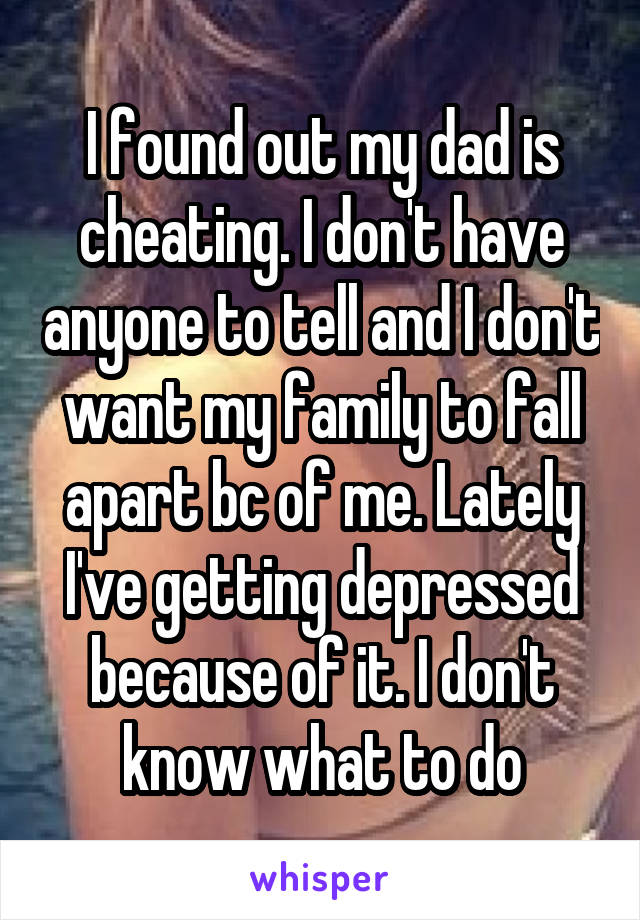 I found out my dad is cheating. I don't have anyone to tell and I don't want my family to fall apart bc of me. Lately I've getting depressed because of it. I don't know what to do