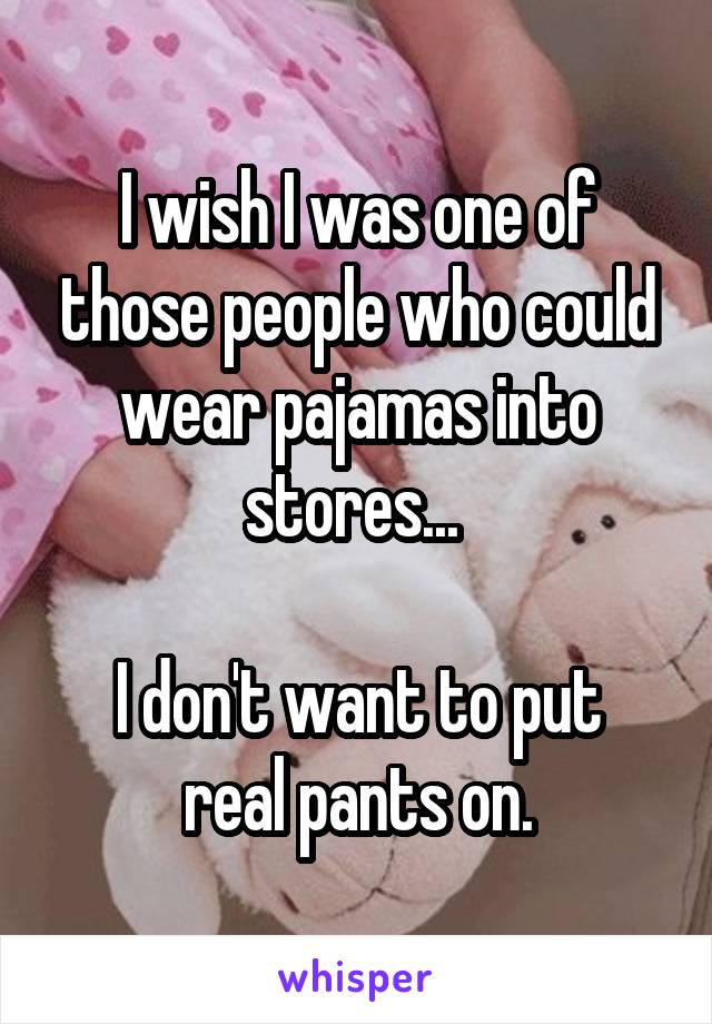 I wish I was one of those people who could wear pajamas into stores... 

I don't want to put real pants on.