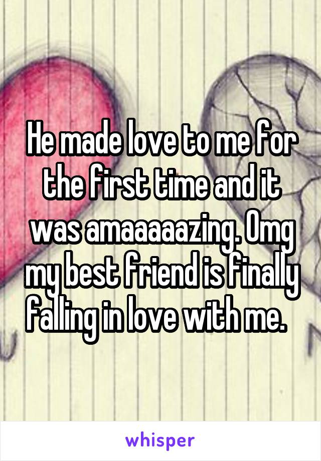 He made love to me for the first time and it was amaaaaazing. Omg my best friend is finally falling in love with me.  