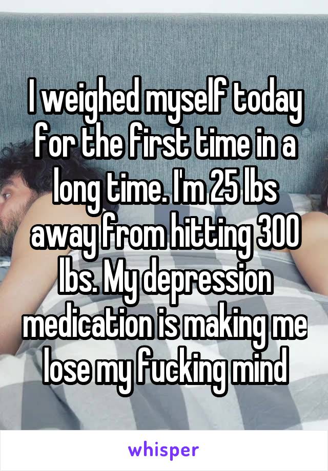 I weighed myself today for the first time in a long time. I'm 25 lbs away from hitting 300 lbs. My depression medication is making me lose my fucking mind