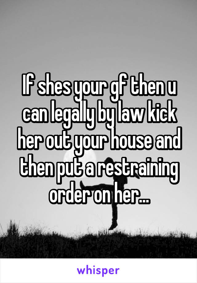 If shes your gf then u can legally by law kick her out your house and then put a restraining order on her...