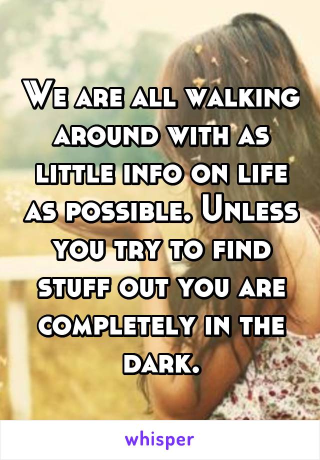 We are all walking around with as little info on life as possible. Unless you try to find stuff out you are completely in the dark.