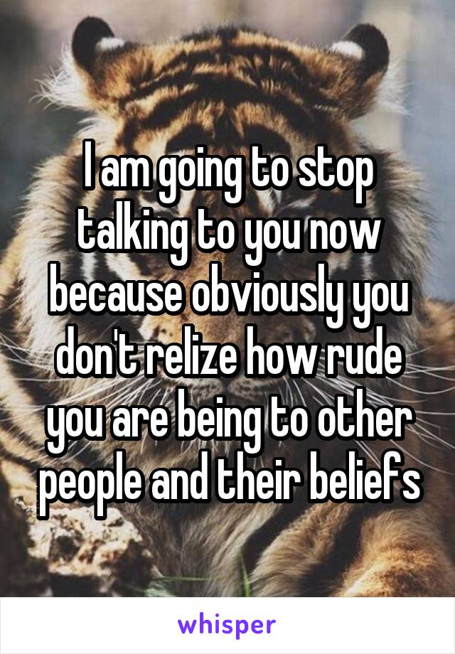 I am going to stop talking to you now because obviously you don't relize how rude you are being to other people and their beliefs