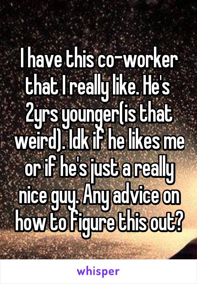 I have this co-worker that I really like. He's  2yrs younger(is that weird). Idk if he likes me or if he's just a really nice guy. Any advice on how to figure this out?