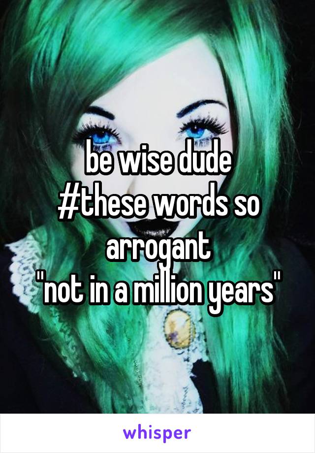 be wise dude
#these words so arrogant
"not in a million years"