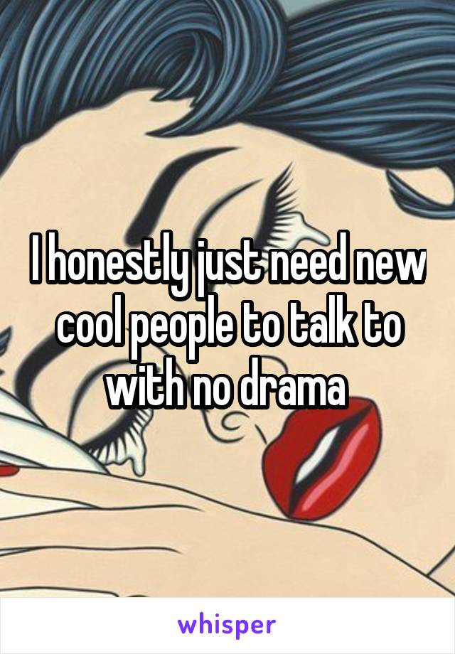 I honestly just need new cool people to talk to with no drama 