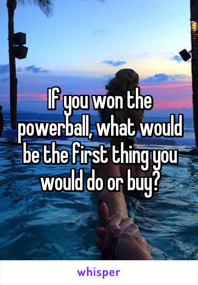 If you won the powerball, what would be the first thing you would do or buy?