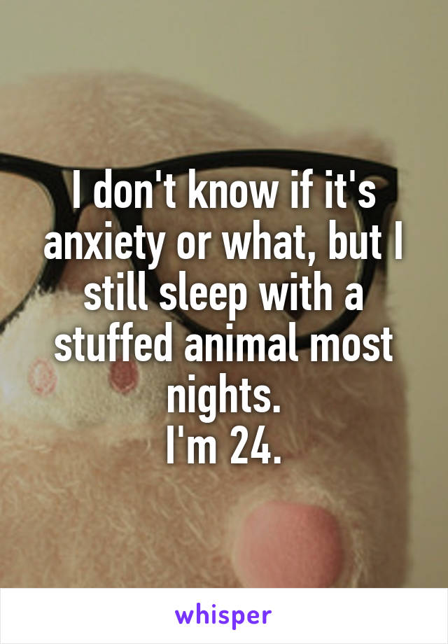 I don't know if it's anxiety or what, but I still sleep with a stuffed animal most nights.
I'm 24.