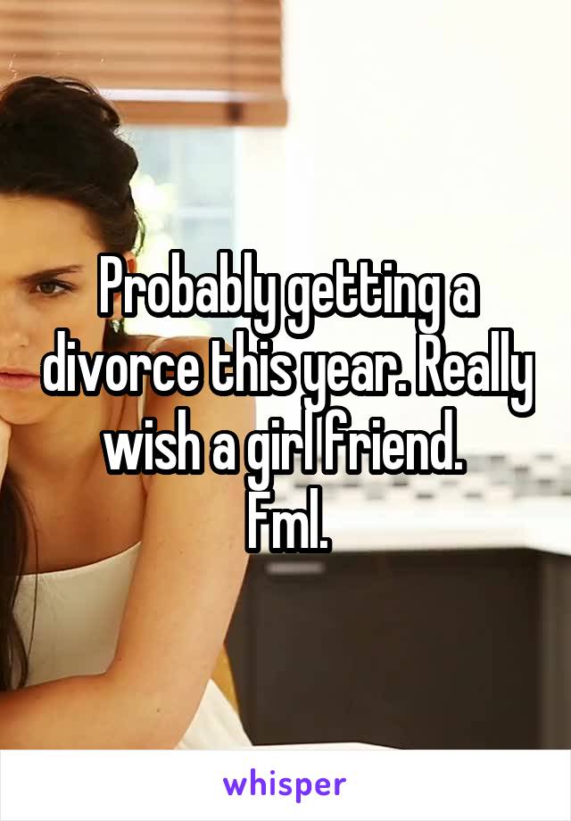 Probably getting a divorce this year. Really wish a girl friend. 
Fml.