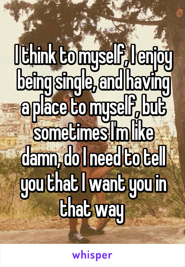 I think to myself, I enjoy being single, and having a place to myself, but sometimes I'm like damn, do I need to tell you that I want you in that way 