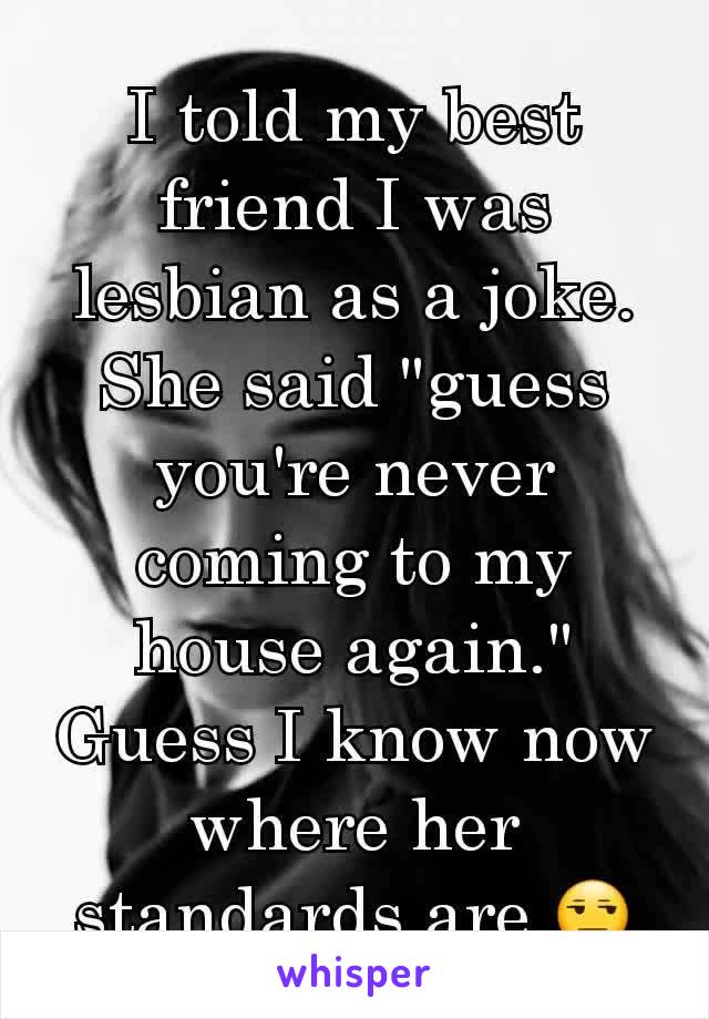 I told my best friend I was lesbian as a joke. She said "guess you're never coming to my house again." Guess I know now where her standards are 😒