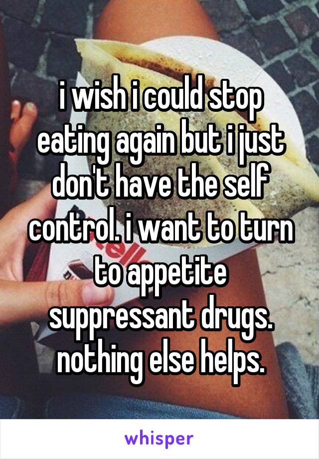 i wish i could stop eating again but i just don't have the self control. i want to turn to appetite suppressant drugs. nothing else helps.