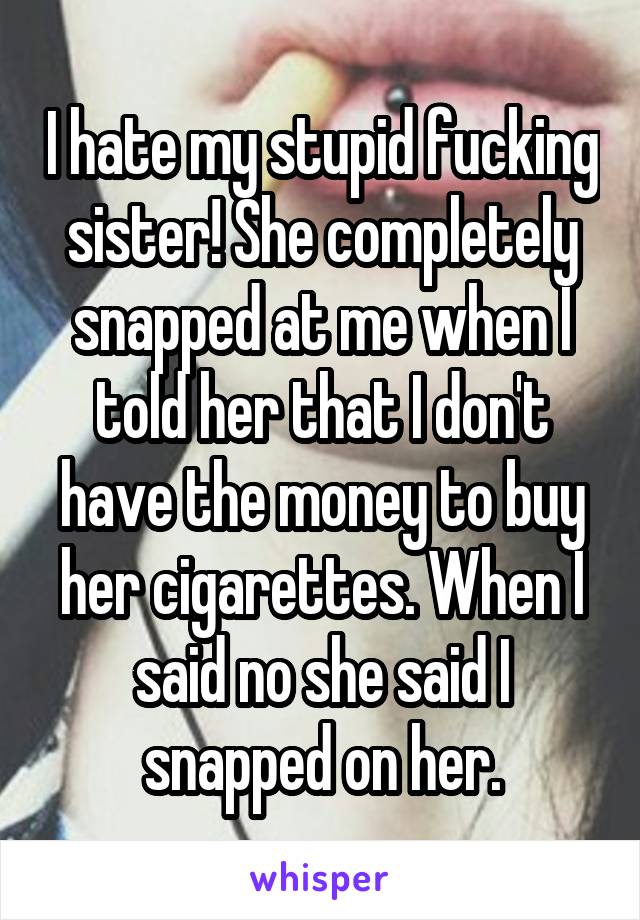 I hate my stupid fucking sister! She completely snapped at me when I told her that I don't have the money to buy her cigarettes. When I said no she said I snapped on her.