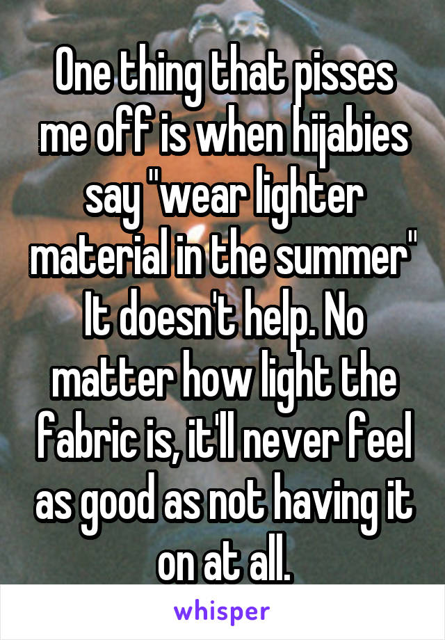 One thing that pisses me off is when hijabies say "wear lighter material in the summer"
It doesn't help. No matter how light the fabric is, it'll never feel as good as not having it on at all.